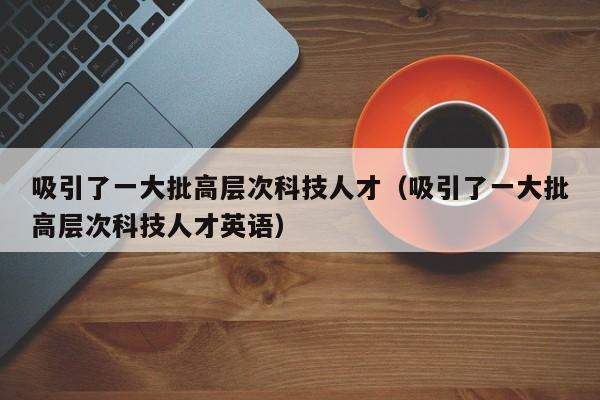 吸引了一大批高层次科技人才（吸引了一大批高层次科技人才英语）-第1张图片-科学人才网 - 优质科学人才招聘平台