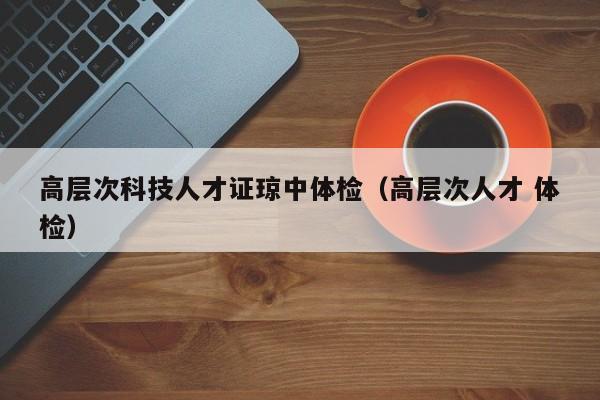 高层次科技人才证琼中体检（高层次人才 体检）-第1张图片-科学人才网 - 优质科学人才招聘平台