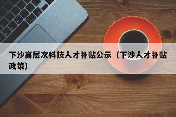 下沙高层次科技人才补贴公示（下沙人才补贴政策）-第1张图片-科学人才网 - 优质科学人才招聘平台