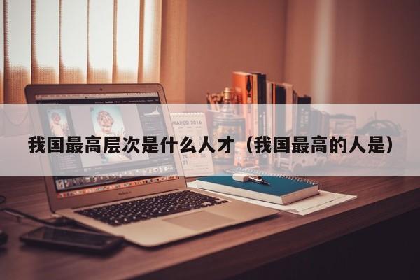 我国最高层次是什么人才（我国最高的人是）-第1张图片-科学人才网 - 优质科学人才招聘平台