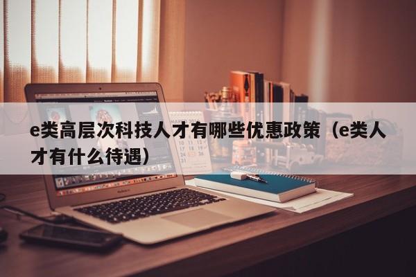 e类高层次科技人才有哪些优惠政策（e类人才有什么待遇）-第1张图片-科学人才网 - 优质科学人才招聘平台
