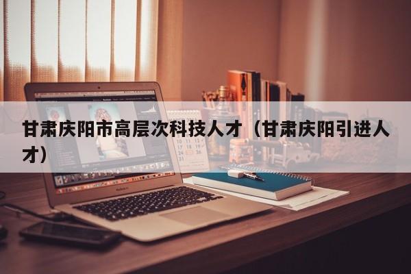 甘肃庆阳市高层次科技人才（甘肃庆阳引进人才）-第1张图片-科学人才网 - 优质科学人才招聘平台