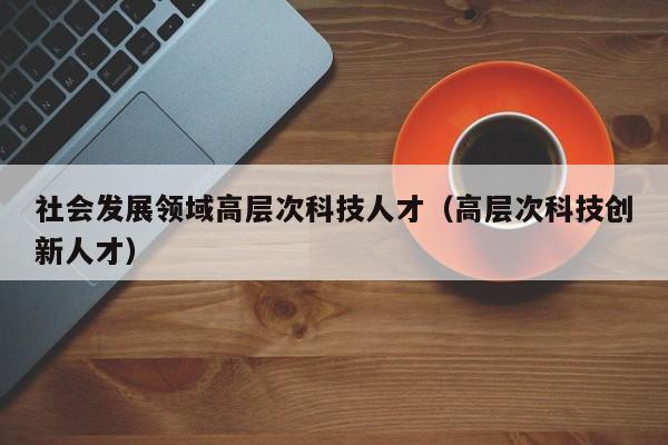 社会发展领域高层次科技人才（高层次科技创新人才）-第1张图片-科学人才网 - 优质科学人才招聘平台