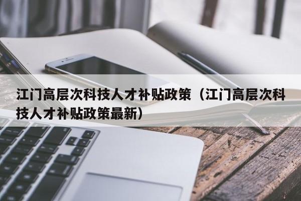 江门高层次科技人才补贴政策（江门高层次科技人才补贴政策最新）-第1张图片-科学人才网 - 优质科学人才招聘平台