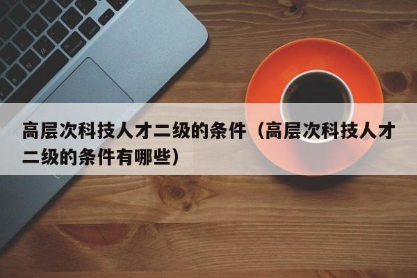 高层次科技人才二级的条件（高层次科技人才二级的条件有哪些）-第1张图片-科学人才网 - 优质科学人才招聘平台