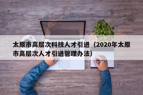 太原市高层次科技人才引进（2020年太原市高层次人才引进管理办法）-第1张图片-科学人才网 - 优质科学人才招聘平台