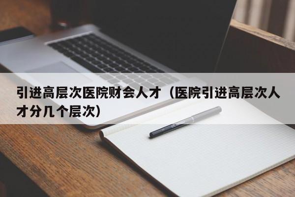 引进高层次医院财会人才（医院引进高层次人才分几个层次）-第1张图片-科学人才网 - 优质科学人才招聘平台