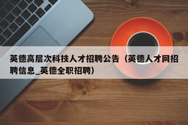 英德高层次科技人才招聘公告（英德人才网招聘信息_英德全职招聘）-第1张图片-科学人才网 - 优质科学人才招聘平台