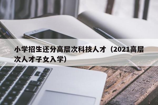 小学招生还分高层次科技人才（2021高层次人才子女入学）-第1张图片-科学人才网 - 优质科学人才招聘平台