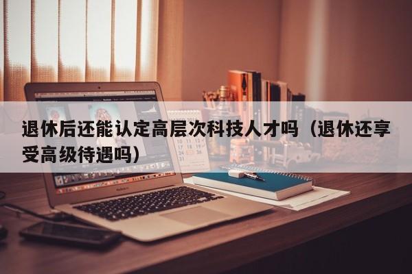 退休后还能认定高层次科技人才吗（退休还享受高级待遇吗）-第1张图片-科学人才网 - 优质科学人才招聘平台