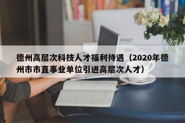 德州高层次科技人才福利待遇（2020年德州市市直事业单位引进高层次人才）-第1张图片-科学人才网 - 优质科学人才招聘平台