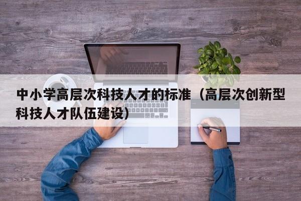 中小学高层次科技人才的标准（高层次创新型科技人才队伍建设）-第1张图片-科学人才网 - 优质科学人才招聘平台