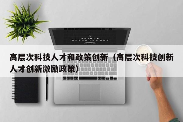 高层次科技人才和政策创新（高层次科技创新人才创新激励政策）-第1张图片-科学人才网 - 优质科学人才招聘平台