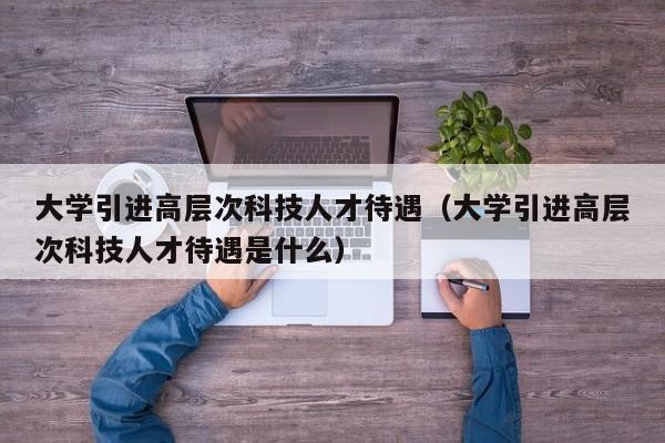 大学引进高层次科技人才待遇（大学引进高层次科技人才待遇是什么）-第1张图片-科学人才网 - 优质科学人才招聘平台