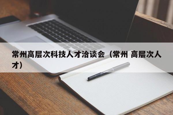 常州高层次科技人才洽谈会（常州 高层次人才）-第1张图片-科学人才网 - 优质科学人才招聘平台