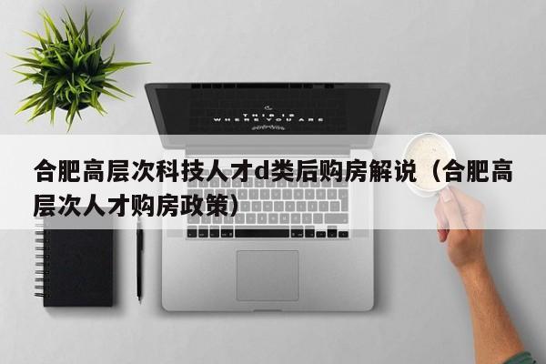 合肥高层次科技人才d类后购房解说（合肥高层次人才购房政策）-第1张图片-科学人才网 - 优质科学人才招聘平台