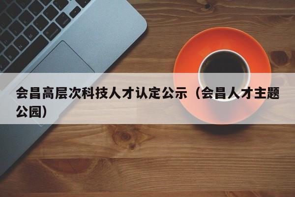 会昌高层次科技人才认定公示（会昌人才主题公园）-第1张图片-科学人才网 - 优质科学人才招聘平台