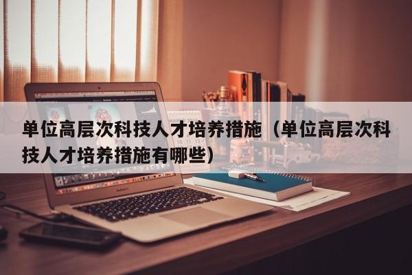 单位高层次科技人才培养措施（单位高层次科技人才培养措施有哪些）-第1张图片-科学人才网 - 优质科学人才招聘平台