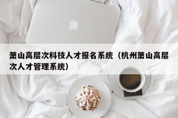 萧山高层次科技人才报名系统（杭州萧山高层次人才管理系统）-第1张图片-科学人才网 - 优质科学人才招聘平台