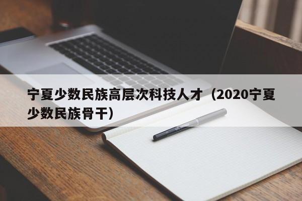 宁夏少数民族高层次科技人才（2020宁夏少数民族骨干）-第1张图片-科学人才网 - 优质科学人才招聘平台