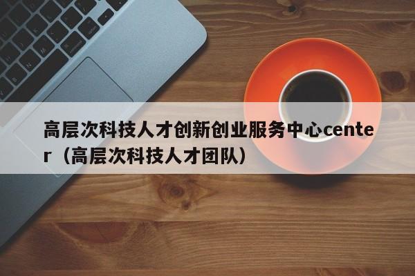 高层次科技人才创新创业服务中心center（高层次科技人才团队）-第1张图片-科学人才网 - 优质科学人才招聘平台