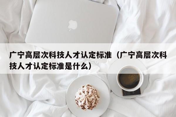广宁高层次科技人才认定标准（广宁高层次科技人才认定标准是什么）-第1张图片-科学人才网 - 优质科学人才招聘平台