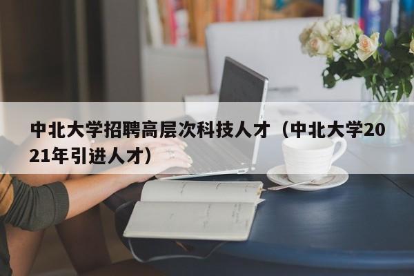 中北大学招聘高层次科技人才（中北大学2021年引进人才）-第1张图片-科学人才网 - 优质科学人才招聘平台