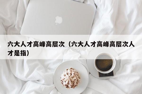 六大人才高峰高层次（六大人才高峰高层次人才是指）-第1张图片-科学人才网 - 优质科学人才招聘平台
