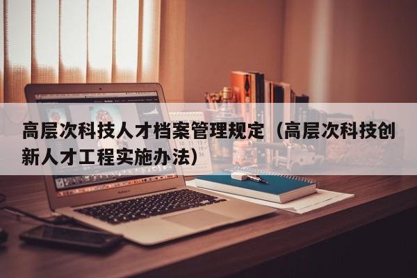 高层次科技人才档案管理规定（高层次科技创新人才工程实施办法）-第1张图片-科学人才网 - 优质科学人才招聘平台