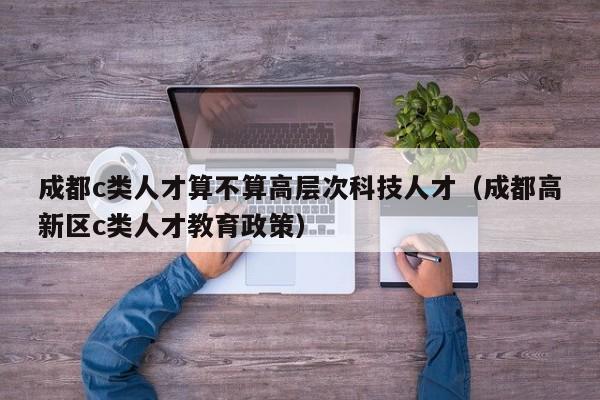 成都c类人才算不算高层次科技人才（成都高新区c类人才教育政策）-第1张图片-科学人才网 - 优质科学人才招聘平台