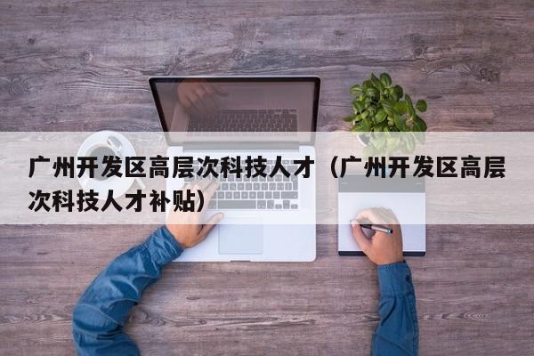 广州开发区高层次科技人才（广州开发区高层次科技人才补贴）-第1张图片-科学人才网 - 优质科学人才招聘平台