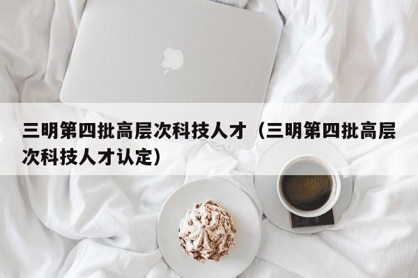 三明第四批高层次科技人才（三明第四批高层次科技人才认定）-第1张图片-科学人才网 - 优质科学人才招聘平台
