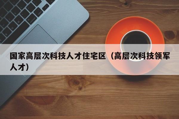 国家高层次科技人才住宅区（高层次科技领军人才）-第1张图片-科学人才网 - 优质科学人才招聘平台