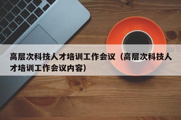 高层次科技人才培训工作会议（高层次科技人才培训工作会议内容）-第1张图片-科学人才网 - 优质科学人才招聘平台