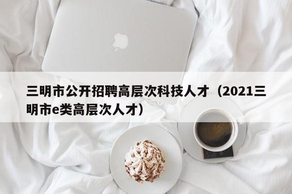 三明市公开招聘高层次科技人才（2021三明市e类高层次人才）-第1张图片-科学人才网 - 优质科学人才招聘平台