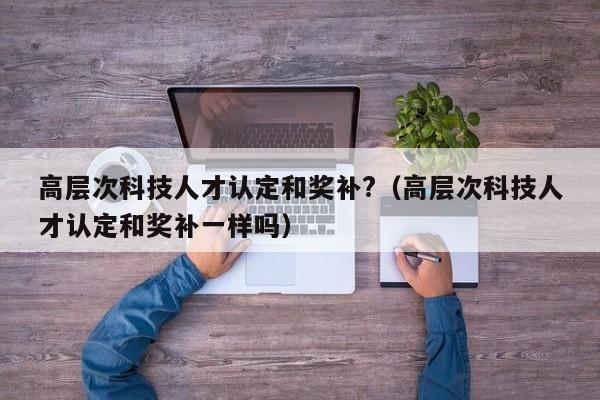 高层次科技人才认定和奖补?（高层次科技人才认定和奖补一样吗）-第1张图片-科学人才网 - 优质科学人才招聘平台