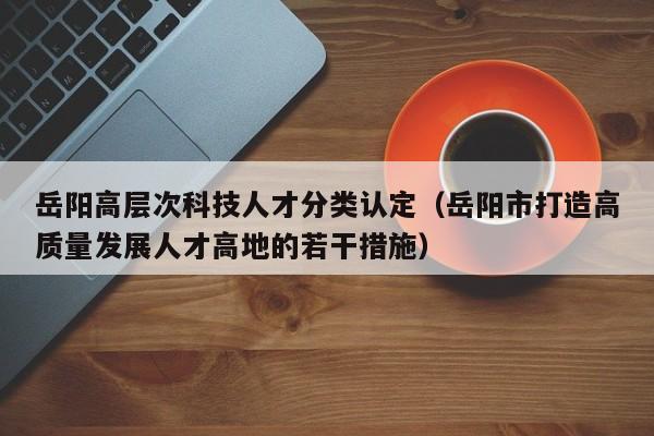 岳阳高层次科技人才分类认定（岳阳市打造高质量发展人才高地的若干措施）-第1张图片-科学人才网 - 优质科学人才招聘平台