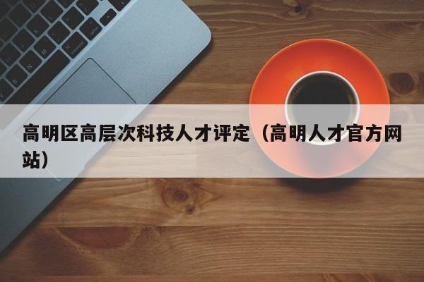 高明区高层次科技人才评定（高明人才官方网站）-第1张图片-科学人才网 - 优质科学人才招聘平台