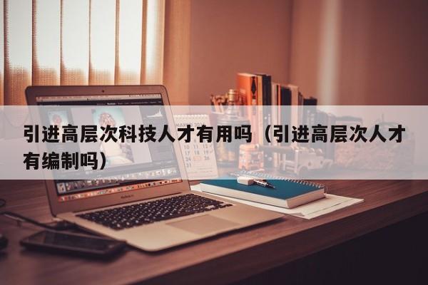 引进高层次科技人才有用吗（引进高层次人才有编制吗）-第1张图片-科学人才网 - 优质科学人才招聘平台