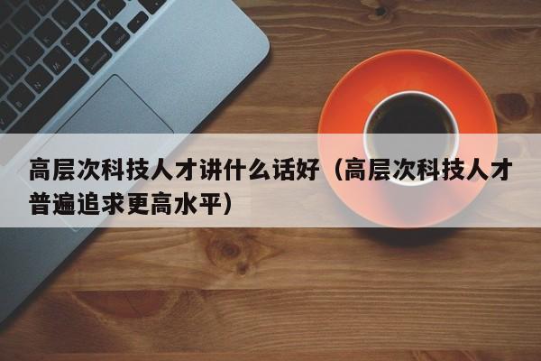 高层次科技人才讲什么话好（高层次科技人才普遍追求更高水平）-第1张图片-科学人才网 - 优质科学人才招聘平台