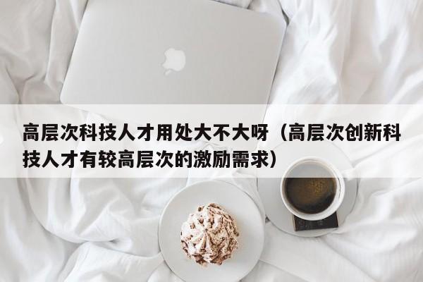 高层次科技人才用处大不大呀（高层次创新科技人才有较高层次的激励需求）-第1张图片-科学人才网 - 优质科学人才招聘平台