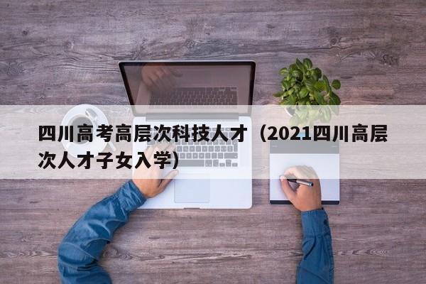四川高考高层次科技人才（2021四川高层次人才子女入学）-第1张图片-科学人才网 - 优质科学人才招聘平台