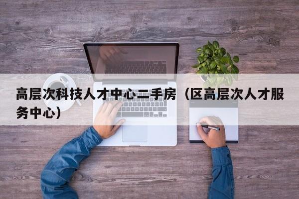 高层次科技人才中心二手房（区高层次人才服务中心）-第1张图片-科学人才网 - 优质科学人才招聘平台