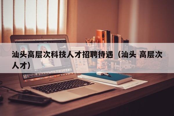 汕头高层次科技人才招聘待遇（汕头 高层次人才）-第1张图片-科学人才网 - 优质科学人才招聘平台