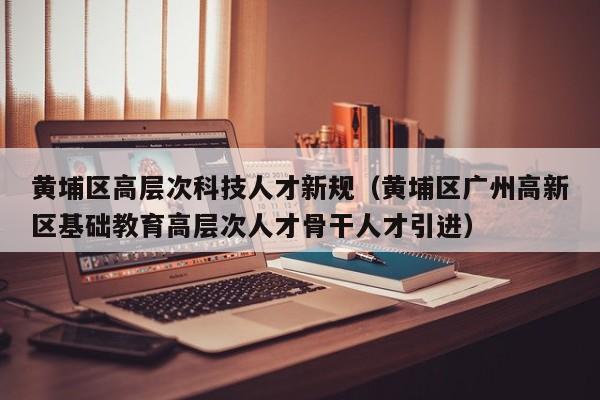 黄埔区高层次科技人才新规（黄埔区广州高新区基础教育高层次人才骨干人才引进）-第1张图片-科学人才网 - 优质科学人才招聘平台