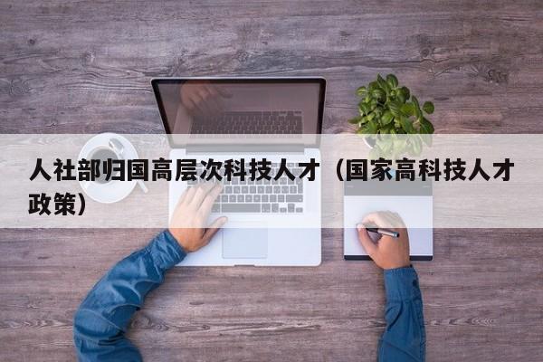 人社部归国高层次科技人才（国家高科技人才政策）-第1张图片-科学人才网 - 优质科学人才招聘平台