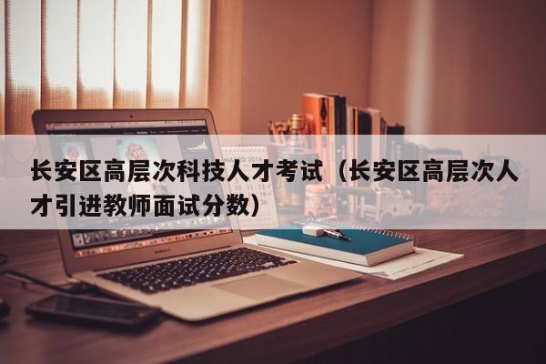 长安区高层次科技人才考试（长安区高层次人才引进教师面试分数）-第1张图片-科学人才网 - 优质科学人才招聘平台