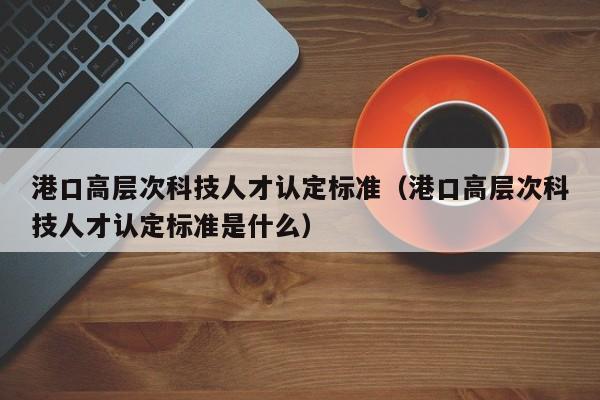 港口高层次科技人才认定标准（港口高层次科技人才认定标准是什么）-第1张图片-科学人才网 - 优质科学人才招聘平台