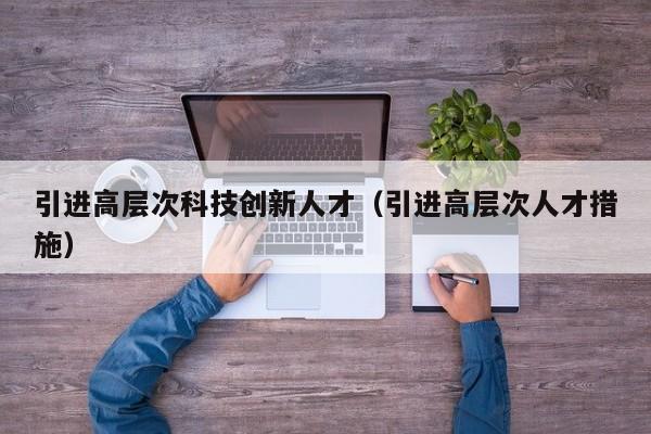 引进高层次科技创新人才（引进高层次人才措施）-第1张图片-科学人才网 - 优质科学人才招聘平台