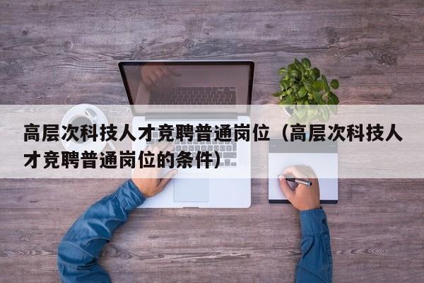 高层次科技人才竞聘普通岗位（高层次科技人才竞聘普通岗位的条件）-第1张图片-科学人才网 - 优质科学人才招聘平台